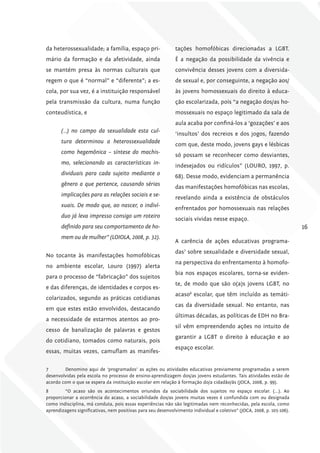 da heterossexualidade; a família, espaço pri-                 tações homofóbicas direcionadas a LGBT.
mário da formação e da afetividade, ainda                     É a negação da possibilidade da vivência e
se mantém presa às normas culturais que                       convivência desses jovens com a diversida-
regem o que é “normal” e “diferente”; a es-                   de sexual e, por conseguinte, a negação aos/
cola, por sua vez, é a instituição responsável                às jovens homossexuais do direito à educa-
pela transmissão da cultura, numa função                      ção escolarizada, pois “a negação dos/as ho-
conteudística, e                                              mossexuais no espaço legitimado da sala de
                                                              aula acaba por confiná-los a ‘gozações’ e aos
       (…) no campo da sexualidade esta cul-
                                                              ‘insultos’ dos recreios e dos jogos, fazendo
       tura determinou a heterossexualidade
                                                              com que, deste modo, jovens gays e lésbicas
       como hegemônica – síntese do machis-
                                                              só possam se reconhecer como desviantes,
       mo, selecionando as características in-
                                                              indesejados ou ridículos” (LOURO, 1997, p.
       dividuais para cada sujeito mediante o
                                                              68). Desse modo, evidenciam a permanência
       gênero a que pertence, causando sérias
                                                              das manifestações homofóbicas nas escolas,
       implicações para as relações sociais e se-
                                                              revelando ainda a existência de obstáculos
       xuais. De modo que, ao nascer, o indiví-
                                                              enfrentados por homossexuais nas relações
       duo já leva impresso consigo um roteiro
                                                              sociais vividas nesse espaço.
       definido para seu comportamento de ho-                                                                           16
       mem ou de mulher” (lOIOlA, 2008, p. 32).
                                                              A carência de ações educativas programa-
                                                              das7 sobre sexualidade e diversidade sexual,
No tocante às manifestações homofóbicas
                                                              na perspectiva do enfrentamento à homofo-
no ambiente escolar, Louro (1997) alerta
                                                              bia nos espaços escolares, torna-se eviden-
para o processo de “fabricação” dos sujeitos
                                                              te, de modo que são o(a)s jovens LGBT, no
e das diferenças, de identidades e corpos es-
                                                              acaso8 escolar, que têm incluído as temáti-
colarizados, segundo as práticas cotidianas
                                                              cas da diversidade sexual. No entanto, nas
em que estes estão envolvidos, destacando
                                                              últimas décadas, as políticas de EDH no Bra-
a necessidade de estarmos atentos ao pro-
                                                              sil vêm empreendendo ações no intuito de
cesso de banalização de palavras e gestos
                                                              garantir a LGBT o direito à educação e ao
do cotidiano, tomados como naturais, pois
                                                              espaço escolar.
essas, muitas vezes, camuflam as manifes-


7       Denomino aqui de ‘programados’ as ações ou atividades educativas previamente programadas a serem
desenvolvidas pela escola no processo de ensino-aprendizagem dos/as jovens estudantes. Tais atividades estão de
acordo com o que se espera da instituição escolar em relação à formação do/a cidadão/ãs (JOCA, 2008, p. 99).
8       “O acaso são os acontecimentos oriundos da sociabilidade dos sujeitos no espaço escolar. (...). Ao
proporcionar a ocorrência do acaso, a sociabilidade dos/as jovens muitas vezes é confundida com ou designada
como indisciplina, má conduta, pois essas experiências não são legitimadas nem reconhecidas, pela escola, como
aprendizagens significativas, nem positivas para seu desenvolvimento individual e coletivo” (JOCA, 2008, p. 105-106).
 