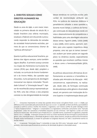 3. DirEiToS SExuAiS como                                       dessas temáticas no currículo escolar, pelo

DirEiToS humANoS NA                                            caráter de recomendação atribuído aos

EDucAÇÃo                                                       PCN; na carência de materiais didáticos e
                                                               paradidáticos voltados a essas questões e,
Desde os anos de 1990, e com maior inten-                      durante muito tempo, a carência de forma-
sidade na primeira década do século XX, o                      ção continuada de educadores/as tendo em
Estado brasileiro (nas esferas municipais,                     vista o desenvolvimento de competências e
estaduais e federal) vem discutindo e procu-                   habilidades para uma abordagem educativa
rando responder às demandas de camadas                         desses temas. Figueiró (2006), Loiola (2006)
da sociedade historicamente excluídas, por                     e Joca (2008), entre outros, apontam, tam-
meio do que se convencionou chamar de                          bém, para uma suposta inoperância dessa
“políticas afirmativas”9.                                      proposta, uma vez que os temas transver-
                                                               sais acabam por serem postos em segundo
Quanto à política educacional brasileira, po-                  plano na dinâmica escolar, especialmente
demos citar alguns avanços, como também                        as questões que envolvem conflitos morais
alguns desafios. O primeiro avanço consiste                    e éticos como a homossexualidade (JOCA,
na criação dos Parâmetros Curriculares Na-                     2008).
cionais (PCN) que, desde 1997, propõem a                                                                                  17
inclusão, no currículo do Ensino Fundamen-                     As políticas educacionais afirmativas de en-
tal e do Ensino Médio, das questões aqui                       frentamento ao sexismo e à homofobia re-
discutidas, numa perspectiva de abordagem                      alizadas pelo Ministério da Educação - MEC
transversal nos tópicos intitulados “Plurali-                  concentram-se, especialmente, na realiza-
dade Cultural” e “Orientação Sexual”10. Ape-                   ção, desde 2005, de formação continuada
sar do reconhecido avanço representado pe-                     de educadores/as sobre gênero e diversidade
los PCN, uma das críticas a esta proposta                      sexual, em parceria com Instituições de En-
consiste na não obrigatoriedade da inserção                    sino Superior. A implementação dessas polí-


9         Conquistas importantes no campo das questões étnico-raciais e de gênero foram: a Lei n. 7.716/89, que
define os crimes ocasionados pelo preconceito de raça e cor; e a Lei n. 11.340/2006, Lei Maria da Penha, que estabelece
punições à violência contra a mulher. No entanto, o Legislativo, num intenso conflito de poder ideológico entre
a “banca fundamentalista”, “religiosa” e conservadora e os legisladores conhecidos comumente como “bancada
progressista”, ainda não caracteriza a homofobia enquanto um ato criminoso nem legitima a união civil entre
pessoas do mesmo sexo. Vale lembrar que o Projeto de Lei n. 122/2006 tramita, atualmente no Legislativo, propondo
alterar a Lei n. 7.716/1989. A alteração consiste em incluir os crimes resultantes de discriminação ou preconceito de
gênero, sexo, orientação sexual, e identidade de gênero e indica, dessa maneira, sanções às práticas discriminatórias
dirigidas aos/às homossexuais. O projeto foi aprovado no Congresso Nacional, em 2007, e atualmente tramita no
Senado Federal.
10      A expressão “Orientação Sexual” é entendida no texto dos PCN como “educação sexual”, não estando,
portanto, relacionada especificamente às temáticas de identidade de gênero e diversidade sexual.
 