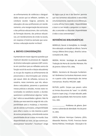 ao enfrentamento de violências e desigual-       da lógica que já nos é tão familiar, permite
dades sociais que se refletem, também, no        que nos tornemos educadores e educandos
cotidiano escolar. Exige-se, portanto, da        simultaneamente, expondo-se às diferenças,
educação e de seus profissionais um reorde-      e como afirma Freire (1996), “disponibilidade
namento, uma reorganização das estruturas        a tocar e a ser tocado, a perguntar e a respon-
e das políticas educacionais, dos currículos,    der, a concordar e a discordar. Disponibilidade
da formação docente, das práticas educati-       à vida e a seus contratempos”.
vas; um reordenamento do vivido na escola,
em resposta à histórica exclusão que carac-      rEfErêNciAS BiBliográficAS
terizou a educação escolar no Brasil.
                                                 BORRILLO, Daniel. A Homofobia. In: Homofo-
                                                 bia e educação: um desafio ao silêncio. Tatiana
4. BrEvES coNSiDErAÇõES                          Lionço; Débora Diniz (orgs.). Brasília: Letras-
                                                 Livres/Ed.UnB, 2009.
A pretensão em trazer algumas questões que
implicam desvelar os processos de negação        BOZON, Michel. Sociologia da sexualidade.
do direito à educação a pessoas LGBT consis-     Tradução de Maria de Lourdes Menezes. Rio
te em contribuir para as reflexões acerca da     de Janeiro: Editora FGV, 2004.
                                                                                                   19
função social da escola e dos/as educadores/
as no que diz respeito ao enfrentamento de       BRASIL. Secretaria de Educação Fundamen-

preconceitos e discriminações por orienta-       tal. Parâmetros Curriculares Nacionais: tercei-

ção sexual. Além de reflexões, torna-se ne-      ro e quarto ciclos: Apresentação dos temas

cessário, nesse momento, que nós, educa-         transversais. Brasília: MEC/SEF, 1998.

dores e educadoras, passemos a questionar
                                                 BUTLER, Judith. Corpos que pesam: sobre
nossas práticas e atitudes, muitas vezes na-
                                                 os limites discursivos do “sexo”. In: LOURO,
turalizadas no cotidiano escolar; a duvidar,
                                                 Guacira Lopes (org.). O corpo educado: peda-
questionar e problematizar algumas “verda-
                                                 gogias da sexualidade. Belo Horizonte: Autên-
des” sobre as sexualidades e gênero. Não há
                                                 tica, 2001.
dúvida que esse exercício exige de nós a dis-
ponibilidade para a mudança, a reconstru-        _______________. Problemas de gênero: femi-
ção de valores e princípios, a disponibilidade   nismo e subversão da identidade. Rio de Janei-
para olhar o outro e a nós mesmos a partir       ro, 2003.
de outras perspectivas, vislumbrando outras
possibilidades de ser e estar no mundo. Essa     COSTA, Adriano Henrique Caetano; JOCA,
disponibilidade ao novo, ao que outrora pu-      Alexandre Martins; FILHO, Francisco Xavier
desse parecer “estranho”, “incomum”, longe       Ramos Pedrosa. Introdução - Educação e Se-
 