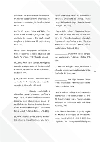 xualidades: entre encontros e desencontros.      tiva da diversidade sexual. In: Homofobia e
In: Recortes das Sexualidades: encontros e de-   educação: um desafio ao silêncio. Tatiana
sencontros com a educação. Fortaleza: Edito-     Lionço; Débora Diniz (orgs.). Brasília: Letras-
ra UFC, 2011.                                    Livres/Ed. UnB, 2009.


CARVALHO, Maria Eulina; ANDRADE, Fer-            LOIOLA, Luís Palhano. Diversidade Sexual:
nando Cezar Bezerra e JUNQUEIRA, Rogé-           para além de uma educação escolarizada.
rio Diniz. In: Gênero e Diversidade Sexual:      2005. 189 f. Tese (Doutorado em Educação).
um glossário. João Pessoa: Ed. Universitária/    Programa de Pós-Graduação em Educação
UFPB. 56p.                                       da Faculdade de Educação – FACED, Univer-
                                                 sidade Federal do Ceará, 2005.
FREIRE, Paulo. Pedagogia da autonomia: sa-
beres necessários à prática educativa. São       _______________. Diversidade Sexual: perspec-
Paulo: Paz e Terra, 1996. (Coleção Leitura).     tivas educacionais. Fortaleza: Edições UFC,
                                                 2006.
FIGUEIRÓ, Mary Neide Damico. Formação de
educadores sexuais: adiar não é mais possível.   LOURO, Guacira Lopes. Gênero, sexualidade e
Campinas, SP: Mercado de Letras; Londrina,       educação: Uma perspectiva pós-estruturalista.
                                                                                                   20
PR: Eduel, 2006.                                 Petrópolis, RJ: Vozes, 1997.

JOCA, Alexandre Martins. Diversidade Sexual
                                                 _______________. Um corpo estranho: Ensaios
na Escola: Um “problema” posto à mesa. Dis-
                                                 sobre a sexualidade e a teoria queer. Belo Ho-
sertação de Mestrado. UFC, 2008.
                                                 rizonte: Autêntica, 2004.

_______________. Educação escolarizada e
                                                 PARKER, Richard. Cultura, economia política
diversidade sexual: problemas, conflitos e
                                                 e construção social da sexualidade. In: LOU-
expectativas. In: Desatando Nós: Fundamen-
                                                 RO, Guacira Lopes (org.). O corpo educado:
tos para a práxis educativa sobre gênero e di-
                                                 pedagogias da sexualidade. Belo Horizonte:
versidade sexual. Adriano Henrique Caetano
                                                 Autêntica, 2001.
Costa; Alexandre Martins Joca; Luís Palhano
Loiola (orgs.). Fortaleza: Edições UFC, 2009.    Plano de Ação da Primeira etapa do Progra-
                                                 ma Mundial de Educação em Direitos Hu-
LIONÇO, Tatiana e DINIZ, Débora. Homofo-
                                                 manos (2009). UNESCO e UN OHCHR. Site.
bia, silêncio e naturalização: por uma narra-
                                                 Disponível em <http://www.ohchr.org/Do-
 