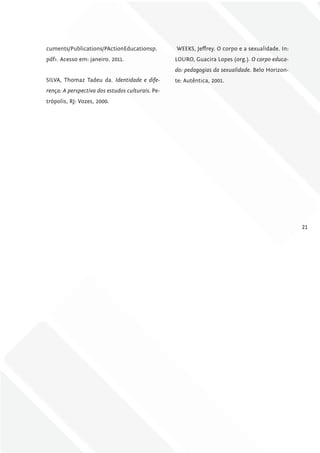 cuments/Publications/PActionEducationsp.          WEEKS, Jeffrey. O corpo e a sexualidade. In:
pdf>. Acesso em: janeiro. 2011.                   LOURO, Guacira Lopes (org.). O corpo educa-
                                                  do: pedagogias da sexualidade. Belo Horizon-
SILVA, Thomaz Tadeu da. Identidade e dife-        te: Autêntica, 2001.
rença: A perspectiva dos estudos culturais. Pe-
trópolis, RJ: Vozes, 2000.




                                                                                                 21
 