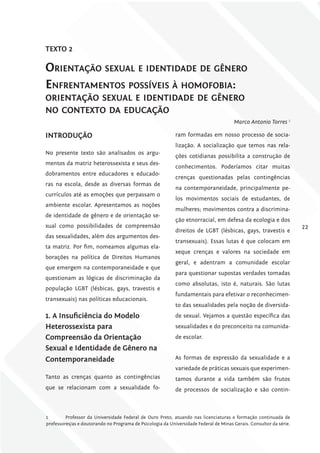 TExTo 2

oriEntação sExual E idEntidadE dE gênEro
EnfrEntamEntos PossívEis à homofobia:
oriEntação sExual E idEntidadE dE gênEro
no contExto da Educação
                                                                                       Marco Antonio Torres 1

iNTroDuÇÃo                                                  ram formadas em nosso processo de socia-
                                                            lização. A socialização que temos nas rela-
No presente texto são analisados os argu-
                                                            ções cotidianas possibilita a construção de
mentos da matriz heterossexista e seus des-
                                                            conhecimentos. Poderíamos citar muitas
dobramentos entre educadores e educado-
                                                            crenças questionadas pelas contingências
ras na escola, desde as diversas formas de
                                                            na contemporaneidade, principalmente pe-
currículos até as emoções que perpassam o
                                                            los movimentos sociais de estudantes, de
ambiente escolar. Apresentamos as noções
                                                            mulheres; movimentos contra a discrimina-
de identidade de gênero e de orientação se-
                                                            ção etnorracial, em defesa da ecologia e dos
xual como possibilidades de compreensão                                                                              22
                                                            direitos de LGBT (lésbicas, gays, travestis e
das sexualidades, além dos argumentos des-
                                                            transexuais). Essas lutas é que colocam em
ta matriz. Por fim, nomeamos algumas ela-
                                                            xeque crenças e valores na sociedade em
borações na política de Direitos Humanos
                                                            geral, e adentram a comunidade escolar
que emergem na contemporaneidade e que
                                                            para questionar supostas verdades tomadas
questionam as lógicas de discriminação da
                                                            como absolutas, isto é, naturais. São lutas
população LGBT (lésbicas, gays, travestis e
                                                            fundamentais para efetivar o reconhecimen-
transexuais) nas políticas educacionais.
                                                            to das sexualidades pela noção de diversida-
1. A insuficiência do modelo                                de sexual. Vejamos a questão específica das
heterossexista para                                         sexualidades e do preconceito na comunida-
compreensão da orientação                                   de escolar.
Sexual e identidade de gênero na
contemporaneidade                                           As formas de expressão da sexualidade e a
                                                            variedade de práticas sexuais que experimen-
Tanto as crenças quanto as contingências                    tamos durante a vida também são frutos
que se relacionam com a sexualidade fo-                     de processos de socialização e são contin-



1        Professor da Universidade Federal de Ouro Preto, atuando nas licenciaturas e formação continuada de
professores/as e doutorando no Programa de Psicologia da Universidade Federal de Minas Gerais. Consultor da série.
 