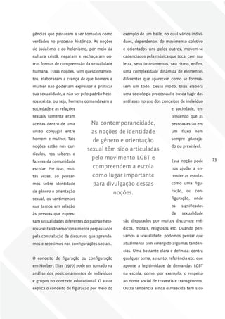 gências que passaram a ser tomadas como        exemplo de um baile, no qual vários indiví-
verdades no processo histórico. As noções      duos, dependentes do movimento coletivo
do judaísmo e do helenismo, por meio da        e orientados uns pelos outros, movem-se
cultura cristã, negaram e rechaçaram ou-       cadenciados pela música que toca, com sua
tras formas de compreensão da sexualidade      letra, seus instrumentos, seu ritmo, enfim,
humana. Essas noções, sem questionamen-        uma complexidade dinâmica de elementos
tos, elaboraram a crença de que homem e        diferentes que aparecem como se formas-
mulher não poderiam expressar e praticar       sem um todo. Desse modo, Elias elabora
sua sexualidade, a não ser pelo padrão hete-   uma sociologia processual e busca fugir das
rossexista, ou seja, homens comandavam a       antíteses no uso dos conceitos de indivíduo
sociedade e as relações                                                 e sociedade, en-
sexuais somente eram                                                    tendendo que as
aceitas dentro de uma          Na contemporaneidade,                    pessoas estão em
união conjugal entre            as noções de identidade                 um    fluxo   nem
homem e mulher. Tais            de gênero e orientação                  sempre planeja-
noções estão nos cur-                                                   do ou previsível.
                              sexual têm sido articuladas
rículos, nos saberes e
                                pelo movimento LGBT e                   Essa noção pode      23
fazeres da comunidade
escolar. Por isso, mui-         compreendem a escola                    nos ajudar a en-
tas vezes, ao pensar-           como lugar importante                   tender as escolas
mos sobre identidade            para divulgação dessas                  como uma figu-
de gênero e orientação                                                  ração, ou con-
                                        noções.
sexual, os sentimentos                                                  figuração,    onde
que temos em relação                                                    os    significados
às pessoas que expres-                                                  da    sexualidade
sam sexualidades diferentes do padrão hete-    são disputados por muitos discursos: mé-
rossexista são emocionalmente perpassados      dicos, morais, religiosos etc. Quando pen-
pela constelação de discursos que aprende-     samos a sexualidade, podemos pensar que
mos e repetimos nas configurações sociais.     atualmente têm emergido algumas tendên-
                                               cias. Uma bastante clara e definida: contra
O conceito de figuração ou configuração        qualquer tema, assunto, referência etc. que
em Norbert Elias (1970) pode ser tomado na     aponte a legitimidade de demandas LGBT
análise dos posicionamentos de indivíduos      na escola, como, por exemplo, o respeito
e grupos no contexto educacional. O autor      ao nome social de travestis e transgêneros.
explica o conceito de figuração por meio do    Outra tendência ainda esmaecida tem sido
 