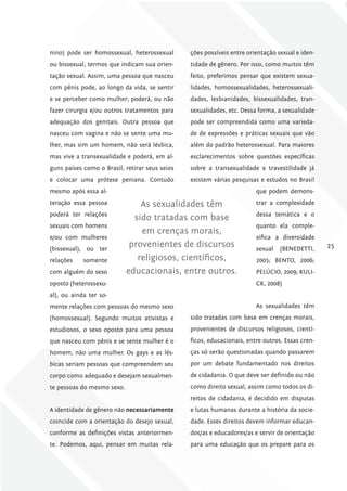 nino) pode ser homossexual, heterossexual       ções possíveis entre orientação sexual e iden-
ou bissexual, termos que indicam sua orien-     tidade de gênero. Por isso, como muitos têm
tação sexual. Assim, uma pessoa que nasceu      feito, preferimos pensar que existem sexua-
com pênis pode, ao longo da vida, se sentir     lidades, homossexualidades, heterossexuali-
e se perceber como mulher; poderá, ou não       dades, lesbianidades, bissexualidades, tran-
fazer cirurgia e/ou outros tratamentos para     sexualidades, etc. Dessa forma, a sexualidade
adequação dos genitais. Outra pessoa que        pode ser compreendida como uma varieda-
nasceu com vagina e não se sente uma mu-        de de expressões e práticas sexuais que vão
lher, mas sim um homem, não será lésbica,       além do padrão heterossexual. Para maiores
mas vive a transexualidade e poderá, em al-     esclarecimentos sobre questões específicas
guns países como o Brasil, retirar seus seios   sobre a transexualidade e travestilidade já
e colocar uma prótese peniana. Contudo          existem várias pesquisas e estudos no Brasil
mesmo após essa al-                                                     que podem demons-
teração essa pessoa             As sexualidades têm                     trar a complexidade
poderá ter relações                                                     dessa temática e o
                              sido tratadas com base
sexuais com homens                                                      quanto ela comple-
                                em crenças morais,
e/ou com mulheres                                                       xifica a diversidade
(bissexual), ou ter
                             provenientes de discursos                  sexual   (BENEDETTI,     25

relações    somente            religiosos, científicos,                 2005; BENTO, 2006;
com alguém do sexo          educacionais, entre outros.                 PELÚCIO, 2009; KULI-
oposto (heterossexu-                                                    CK, 2008)
al), ou ainda ter so-
mente relações com pessoas do mesmo sexo                                As sexualidades têm
(homossexual). Segundo muitos ativistas e       sido tratadas com base em crenças morais,
estudiosos, o sexo oposto para uma pessoa       provenientes de discursos religiosos, cientí-
que nasceu com pênis e se sente mulher é o      ficos, educacionais, entre outros. Essas cren-
homem, não uma mulher. Os gays e as lés-        ças só serão questionadas quando passarem
bicas seriam pessoas que compreendem seu        por um debate fundamentado nos direitos
corpo como adequado e desejam sexualmen-        de cidadania. O que deve ser definido ou não
te pessoas do mesmo sexo.                       como direito sexual, assim como todos os di-
                                                reitos de cidadania, é decidido em disputas
A identidade de gênero não necessariamente      e lutas humanas durante a história da socie-
coincide com a orientação do desejo sexual,     dade. Esses direitos devem informar educan-
conforme as definições vistas anteriormen-      dos/as e educadores/as e servir de orientação
te. Podemos, aqui, pensar em muitas rela-       para uma educação que os prepare para os
 