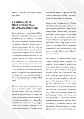 direitos de cidadania relacionados à diversi-   terossexismo, é preciso repetir que as dife-
dade sexual.                                    renças de identidade de gênero e orientação
                                                sexual são direitos a ser reconhecidos.

2. A ArTiculAÇÃo Do                             Surgem, então, várias questões em relação a
PrEcoNcEiTo coNTrA A                            educadores/as e educandos/as LGBT: até que
PoPulAÇÃo lgBT NA EScolA                        ponto as políticas públicas e a produção aca-
                                                dêmica podem contribuir para o reconheci-
O preconceito contra a população LGBT tem
                                                mento da orientação sexual e da identidade
sido denominado de homofobia. Esse termo
                                                de gênero na comunidade escolar? Quais
denota tudo que, na produção da cultura e
                                                recursos são mobilizados pelos educadores
dos saberes ocidentais, implica discrimina-
                                                e pelas educadoras nas figurações da sexua-
ção afetiva, intelectual e política, sejam as
                                                lidade na comunidade escolar? Certamente
lógicas heterossexistas (Borrillo, 2001), ou
                                                essas questões são importantes para pen-
outras. Podemos afirmar que, no Ocidente,
                                                sarmos uma educação menos excludente e
os argumentos religiosos foram fundamen-
                                                mais democrática.
tais na constituição da homofobia, das for-
mas de violência que figuram na comuni-         Toda educação fica prejudicada com o pre-
                                                                                                26
dade escolar, pois foram esses argumentos,      conceito, segundo afirma a pesquisa “Pre-
seguidos pelos discursos médicos na mo-         conceito e discriminação no ambiente es-
dernidade, que elaboraram e sustentaram a       colar”, da Fundação Instituto de Pesquisas
matriz heterossexista. A homofobia também       Econômicas (Fipe). Conforme a pesquisa,
aparece na ausência de representações da        podemos afirmar que o preconceito esta-
população LGBT nos materiais didáticos e        belece limites aos grupos atingidos por ele,
nos currículos da educação (LIONÇO; DINIZ,      por meio da pressão social e da violência a
2009).                                          que são submetidos os alvos das discrimina-
                                                ções. No ambiente escolar, o preconceito,
Devemos notar que o preconceito atinge          a discriminação e as práticas discriminató-
toda a comunidade escolar — dos funcioná-       rias ofensivas se relacionam diretamente
rios ao/à diretor/a. Enquanto o preconceito     com o desempenho dos/as alunos/as e dos
não for reconhecido como um sistema que         professores/as. As notas mais baixas esta-
regula as relações educacionais de toda a co-   vam relacionadas às escolas com maior ín-
munidade escolar, ficaremos procurando a        dice de preconceito. Outro resultado obtido
homofobia nas pessoas. Por isso, nas ações      pelo estudo da Fipe é que alunos com forte
contra todas as formas de preconceito, es-      participação religiosa (católicos, 65%; evan-
pecificamente o preconceito baseado no he-      gélicos, 31,2%) apresentam tendência a ser
 