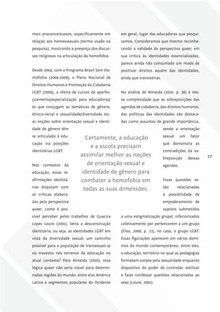 mais preconceituosos, especificamente em       em geral, lugar das educadoras que pesqui-
relação aos homossexuais (termo usado na       samos. Consideramos que mesmo reconhe-
pesquisa), mostrando a presença dos discur-    cendo a validade da perspectiva queer, em
sos religiosos na articulação da homofobia.    sua crítica às identidades essencializadas,
                                               parece ainda não consumado um modo de
Desde 2004, com o Programa Brasil Sem Ho-      positivar direitos aquém das identidades,
mofobia (2004-2009), o Plano Nacional de       ainda que transitórias.
Direitos Humanos e Promoção da Cidadania
LGBT (2009), a oferta de cursos de aperfei-    Na análise de Almeida (2010, p. 36) é nes-
çoamento/especialização para educadoras/       sa complexidade que as sobreposições das
es que conjugam as temáticas de gênero,        agendas de cidadania, dos direitos humanos,
étnico-racial e sexualidade/diversidade etc.   das políticas das identidades são destaca-
as noções sobre orientação sexual e identi-    das como assuntos de grande importância,
dade de gênero têm                                                       sendo a orientação
se articulado à edu-                                                     sexual     um    fator
                              Certamente, a educação
cação via posições                                                       que demonstra as
                                e a escola precisam
identitárias LGBT.                                                       contradições da so-
                           assimilar melhor as noções                    breposição      dessas   27
Nos contextos da              de orientação sexual e                     agendas.
educação, essas re-         identidade de gênero para
afirmações identitá-       combater a homofobia em                       Essas questões es-
rias disputam com                                                        tão      relacionadas
                             todas as suas dimensões.
as críticas elabora-                                                     à possibilidade de
das pela perspectiva                                                     empoderamento de
queer, como é pos-                                                       sujeitos submetidos
sível perceber pelos trabalhos de Guacira      a uma estigmatização grupal, inferiorizados
Lopes Louro (2001). Seria a desconstrução      coletivamente por pertencerem a um grupo
identitária, ou seja, as identidades LGBT em   (Elias, 2000, p. 23), no caso, o grupo LGBT.
vista da diversidade sexual, um caminho        Essas figurações aparecem em vários domí-
possível para a população de transexuais e/    nios do mundo contemporâneo, entre eles,
ou travestis nos terrenos da educação no       a educação, território no qual as pedagogias
atual contexto? Para Almeida (2010), essa      formatam corpos pela sexualidade enquanto
lógica queer não seria viável para determi-    dispositivo do poder de controlar, estilizar
nadas regiões do mundo, entre elas América     e fazer confessar questões relacionadas ao
Latina e segmentos populares do Ocidente       sexo (Louro, 2001).
 