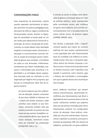 coNSiDErAÇõES fiNAiS                            A entrada da escola no debate sobre identi-
                                                dade de gênero e orientação sexual por meio
Esses dispositivos do preconceito, mesmo        de políticas públicas, ações empreendidas
quando superados teoricamente na educa-         pelos movimentos sociais, pela militância
ção, persistem nas práticas pedagógicas que,    em geral e pela academia, tem ocorrido con-
pelo pacto do silêncio, negam a existência de   comitantemente com o recrudescimento de
hierarquizações sexuais. Analisar as figura-    outros setores sociais, de diversas origens
ções da sexualidade na escola pode ser um       (CORRÊA; PARKER, 2007).
dos modos para (des)construir formas de in-
tervenção, de crítica e de geração de conhe-    Sem dúvida, a população LGBT, e especifi-
cimentos no amplo debate sobre identidade       camente aqueles que trazem de maneiras
de gênero e orientação sexual. Certamente, a    explícitas em seus corpos o pertencimento
educação e a escola precisam assimilar me-      a essa população têm sido historicamente
lhor as noções de orientação sexual e identi-   alvos da crueldade e da violência na comu-
dade de gênero para combater a homofobia        nidade escolar. Para isso, é necessário espe-
em todas as suas dimensões. Infelizmente,       cificar dentro dos Direitos Humanos a vio-
constatamos que faltam metodologias, pes-       lência social e institucional praticada contra
quisas e informações para reconhecer a le-      os direitos humanos LGBT. Especificar essa       28
gitimidade e as estratégias desses espaços.     questão é questionar como travestis, gays
Essa discussão pode ser analisada no livro      e lésbicas são humilhados e constrangidos
organizado por Rogério Diniz Junqueira, que     sem que os agentes desses atos reconheçam
discute as consequências deste fato da se-      essa situação.
guinte maneira.
                                                Assim, podemos reconhecer que existem
      Ao mesmo tempo em que nós, profissio-
                                                práticas preconceituosas, denominadas ho-
      nais da educação, estamos conscientes
                                                mofóbicas e/ou heterossexistas que ferem a
      de que nosso trabalho se relaciona com
                                                dignidade de seres humanos dentro e fora da
      o quadro dos direitos humanos e pode
                                                escola. Lembramos também que podemos
      contribuir para ampliar os seus hori-
                                                dizer que são práticas orientadas pela matriz
      zontes, precisamos também reter que
                                                heterossexista presente nas configurações
      estamos envolvidos na tessitura de uma
                                                sociais da educação. Essas práticas, orien-
      trama em que sexismo, homofobia e ra-
                                                tadas por discursos sedimentados historica-
      cismo produzem efeitos e que, apesar de
                                                mente e repetidos no cotidiano, promovem a
      nossas intenções, terminamos muitas
      vezes por promover sua perpetuação        exclusão da população LGBT dos direitos de

      (JUNQUEIRA, 2009, p. 13).                 cidadania, constituindo um grave problema
 