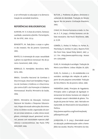 a ser enfrentado na educação e na democra-        BUTLER, J. Problemas de gênero: feminismo e
tização da sociedade brasileira.                  subversão da identidade. Tradução de Renato
                                                  Aguiar. Rio de Janeiro: Civilização Brasileira,
                                                  2003.
rEfErêNciAS BiBliográficAS
                                                  CHAUÍ, M. Direitos humanos e medo. In: Fes-
ALMEIDA, M. V. A chave do armário, homosse-
                                                  ter, A. C. R. (orgs.). Direitos humanos: um de-
xualidade, casamento e família. Florianópolis:
                                                  bate necessário. São Paulo: Brasiliense, 1989.
Ed. da UFSC, 2010. 225 p.
                                                  p. 15-36.

BENEDETTI, M. Toda feita: o corpo e o gêne-
                                                  CORRÊA, S.; Parker, R. Preface. In: Parker, R.;
ro das travestis. Rio de Janeiro: Garamond,
                                                  Petchesky, R.; Sember, R. (eds.). Reports from
2005.
                                                  the front lines. Sexual Policy Watch, 2007. p.
                                                  5-7. Em: <http://www.sxpolitics.org>. Acesso
BENTO, B. A reinvenção do corpo: sexualidade
                                                  em: 17/02/2008.
e gênero na experiência transexual. Rio de Ja-
neiro: Garamond, 2006. 256 p.
                                                  ELIAS, N. Introdução à sociologia. Tradução de
                                                  Maria Luisa Ribeiro. Lisboa: Edições 70, 1970.
BORRILLO, D. Homofobia. Barcelona: Bella-
                                                                                                    29
terra, 2001.
                                                  ELIAS, N.; Scotson, J. L. Os estabelecidos e os
                                                  outsiders: sociologia das relações de poder a
BRASIL. Conselho Nacional de Combate à
                                                  partir de uma pequena comunidade. Tradução
Discriminação. Brasil sem homofobia: Progra-
                                                  de Vera Ribeiro. Rio de Janeiro: Zahar, 2000.
ma de Combate à Violência e à Discrimina-
ção contra GLBT e de Promoção à Cidadania
                                                  INDONÉSIA (2006). Princípios de Yogyakarta.
Homossexual. Brasília: Ministério da Saúde,
                                                  Princípios sobre a aplicação da legislação in-
2004.
                                                  ternacional de direitos humanos em relação à
                                                  orientação sexual e identidade de gênero. Tra-
BRASIL. Ministério da Educação. Instituto
                                                  dução de Jones de Freitas. 2007. Retirado em
Nacional de Estudos e Pesquisas Educacio-
                                                  03/02/2008, do Observatório de Sexualidade e
nais. Projeto de estudo sobre ações discrimina-
                                                  Política.
tórias no âmbito escolar, organizadas de acor-
                                                  http://www.sxpolitics.org/frontlines/book/
do com áreas temáticas, a saber, étnico-racial,
                                                  pdf/sexpolitics.pdf.
gênero, orientação sexual, geracional, territo-
rial, pessoas com necessidades especiais (defi-   JUNQUEIRA, R. D. (org.). Diversidade sexual
ciência) e socioeconômicas. São Paulo: FIPE/      na educação: problematizações sobre a homo-
MEC/INEP, 2009.                                   fobia nas escolas. Brasília: Ministério da Edu-
 