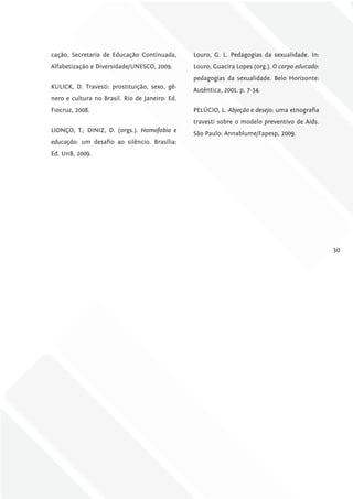 cação, Secretaria de Educação Continuada,       Louro, G. L. Pedagogias da sexualidade. In:
Alfabetização e Diversidade/UNESCO, 2009.       Louro, Guacira Lopes (org.). O corpo educado:
                                                pedagogias da sexualidade. Belo Horizonte:
KULICK, D. Travesti: prostituição, sexo, gê-
                                                Autêntica, 2001. p. 7-34.
nero e cultura no Brasil. Rio de Janeiro: Ed.
Fiocruz, 2008.                                  PELÚCIO, L. Abjeção e desejo: uma etnografia
                                                travesti sobre o modelo preventivo de Aids.
LIONÇO, T.; DINIZ, D. (orgs.). Homofobia e
                                                São Paulo: Annablume/Fapesp, 2009.
educação: um desafio ao silêncio. Brasília:
Ed. UnB, 2009.




                                                                                                30
 