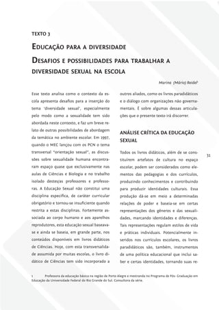TExTo 3

Educação Para a divErsidadE
dEsafios E PossibilidadEs Para trabalhar a
divErsidadE sExual na Escola
                                                                                  Marina (Mário) Reidel1

Esse texto analisa como o contexto da es-                outros aliados, como os livros paradidáticos
cola apresenta desafios para a inserção do               e o diálogo com organizações não governa-
tema ‘diversidade sexual’, especialmente                 mentais. É sobre algumas dessas articula-
pelo modo como a sexualidade tem sido                    ções que o presente texto irá discorrer.
abordada neste contexto, e faz um breve re-
lato de outras possibilidades de abordagem
                                                         ANáliSE críTicA DA EDucAÇÃo
da temática no ambiente escolar. Em 1997,
                                                         SExuAl
quando o MEC lançou com os PCN o tema
transversal “orientação sexual”, as discus-              Todos os livros didáticos, além de se cons-
                                                                                                               31
sões sobre sexualidade humana encontra-                  tituírem artefatos de cultura no espaço
ram espaço quase que exclusivamente nas                  escolar, podem ser considerados como ele-
aulas de Ciências e Biologia e no trabalho               mentos das pedagogias e dos currículos,
isolado destes/as professores e professo-                produzindo conhecimentos e contribuindo
ras. A Educação Sexual não constitui uma                 para produzir identidades culturais. Essa
disciplina especifica, de caráter curricular             produção dá-se em meio a determinadas
obrigatório e tornou-se insuficiente quando              relações de poder e baseia-se em certas
restrita a estas disciplinas. Fortemente as-             representações dos gêneros e das sexuali-
sociada ao corpo humano e aos aparelhos                  dades, marcando identidades e diferenças.
reprodutores, esta educação sexual baseava-              Tais representações regulam estilos de vida
se e ainda se baseia, em grande parte, nos               e práticas individuais. Potencialmente in-
conteúdos disponíveis em livros didáticos                seridos nos currículos escolares, os livros
de Ciências. Hoje, com esta transversalida-              paradidáticos são, também, instrumentos
de assumida por muitas escolas, o livro di-              de uma política educacional que inclui sa-
dático de Ciências tem sido incorporado a                ber e certas identidades, tornando suas re-


1       Professora da educação básica na região de Porto Alegre e mestranda no Programa de Pós- Graduação em
Educação da Universidade Federal do Rio Grande do Sul. Consultora da série.
 