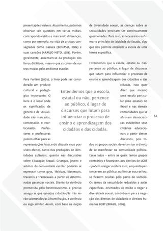 presentações visíveis. Atualmente, podemos     de diversidade sexual, as crenças sobre as
observar tais questões em várias mídias,       sexualidades precisam ser continuamente
contrapondo estilos e marcando diferenças,     questionadas. Para isso, é necessário reafir-
como por exemplo, na vida de artistas con-     mar o princípio de laicidade do Estado, algo
sagrados como Cazuza (BONASSI, 2004) e         que nos permite entender a escola de uma
suas canções (ARAUJO NETO, 1984). Porém,       forma específica.
geralmente, ausentam-se da produção dos
livros didáticos, mesmo que circulem de ou-    Entendemos que a escola, estatal ou não,
tros modos pelo ambiente escolar.              pertence ao público, é lugar de discursos
                                               que lutam para influenciar o processo de
Para Furlani (2005), o livro pode ser consi-   ensino e aprendizagem dos cidadãos e das
derado um produto                                                      cidadãs. Isso quer
cultural e pedagó-                                                     dizer que mesmo
                            Entendemos que a escola,
gico importante. O                                                     uma escola particu-
                             estatal ou não, pertence
livro é o local onde                                                   lar (não estatal) no
os significados de
                              ao público, é lugar de                   Brasil e nas demais
gênero e de sexuali-        discursos que lutam para                   comunidades que se
dade são marcados,          influenciar o processo de                  afirmam democráti-
                                                                                               32

contestados e rear-        ensino e aprendizagem dos                   cas estabelece seus
ticulados.   Profes-                                                   critérios   educacio-
                             cidadãos e das cidadãs.
sores e professoras                                                    nais a partir desses
podem olhar para as                                                    discursos, pois to-
representações buscando discutir seus pos-     dos os grupos sociais deveriam ter o direito
síveis efeitos, tanto nas produções de iden-   de se manifestar na comunidade política.
tidades culturais, quanto nas discussões       Essas lutas – entre as quais temos grupos
sobre Educação Sexual. Crianças, jovens e      contrários e favoráveis aos direitos de LGBT
adultos da comunidade escolar poderão se       – podem alargar a esfera civil, enquanto per-
expressar como gays, lésbicas, bissexuais,     tencerem ao público, ou limitar essa esfera,
travestis e transexuais a partir de determi-   se ficarem ocultas pelo pacto do silêncio.
nadas garantias sociais. Diante da violência   Os temas da sexualidade reduzidos a aulas
promovida pelo heterossexismo, é preciso       específicas, orientados de modo a negar a
assegurar que esses/as cidadãos/ãs não se-     diversidade sexual, contribuem para a nega-
rão submetidos/as à humilhação, à violência    ção dos direitos de cidadania e direitos hu-
ou algo similar. Assim, com base na noção      manos LGBT (BRASIL, 2009).
 