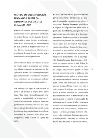 AlÉm Do ENfoquE Biológico,                     Na busca de uma melhor qualidade de vida

PENSANDo A PArTir DA                           para o ser humano e por acreditar que atra-

ciDADANiA E DoS DirEiToS                       vés da educação conseguiremos atingir e
                                               conquistar direitos humanos igualitários
humANoS lgBT
                                               e respeito às singularidades, bem como a
A teoria cultural tem sido fundamental para    promoção da cidadania, este projeto visou
a construção de uma política de identidade,    oportunizar experiências na área de educa-
no sentido de que põe em questão determi-      ção sexual e de gênero, em que as atividades
nados saberes sobre homens e mulheres e        desenvolvidas partiram das temáticas traba-
sobre a sua sexualidade, ao mesmo tempo        lhadas como eixo transversal, nas discipli-
em que constrói e disponibiliza novas for-     nas de Artes e Ética e Cidadania. No ambien-
mas de viver o masculino e o feminino e a      te escolar, o preconceito, a discriminação
sexualidade desses e dessas, que não sejam     e as práticas discriminatórias ofensivas se
somente as formas hegemônicas.                 relacionam diretamente com o desempe-
                                               nho dos/as alunos/as. Quanto maior o índi-
Como exemplo disso, uma escola estadual        ce de preconceito menor o Ideb (Índice de
em Porto Alegre desenvolveu um projeto         Desenvolvimento da Educação Básica) (Bra-
com adolescentes entre 11 e 17 anos nas dis-   sil, 2009b). Educadores/as podem analisar       34
ciplinas de Artes e Ética, contemplando pro-   em sua experiência como as ações de sua
postas relacionadas ao tema deste programa     comunidade escolar podem se tornar parte
e que sintetizam um processo que pode ser      da luta pela Cidadania e Direitos Humanos
implantado em outras escolas brasileiras.      LGBT, ainda não efetivados no cotidiano
                                               escolar. As assembleias, fóruns com pais e
Este exemplo traz aspectos direcionados ao     mães, espaço de diálogo com alunos, com
tema e, em síntese, o projeto tinha como       alunas e demais membros da comunidade
titulo “Diga não à Homofobia escolar, valo-    escolar são iniciativas de democratização da
rizando as singularidades e as diferenças”,    escola, passo necessário à socialização da
sendo que desenvolveu propostas de Educa-      cultura de paz. O grande desafio é levar para
ção e Direitos Humanos, trazendo para o co-    a escola uma compreensão de que os Direi-
tidiano da sala de aula temas como Gênero,     tos Humanos são universais, portanto to-
Sexualidade, Orientação Sexual, Homofobia,     dos/as – idosos/as, crianças, mulheres e ho-
Preconceito e Cidadania, numa visão con-       mens – são sujeitos de direitos e, portanto,
temporânea, onde o aluno foi sujeito das       a população LGBT não pode ser excluída da
ações.                                         escola. Essa exclusão se dá muitas formas,
 
