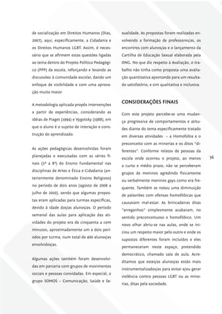 de socialização em Direitos Humanos (Dias,      xualidade. As propostas foram realizadas en-
2007), aqui, especificamente, a Cidadania e     volvendo a formação de professores/as, os
os Direitos Humanos LGBT. Assim, é neces-       encontros com alunos/as e o lançamento da
sário que se afirmem estas questões ligadas     Cartilha de Educação Sexual elaborada pela
ao tema dentro do Projeto Político Pedagógi-    ONG. No que diz respeito à Avaliação, o tra-
co (PPP) da escola, reforçando e levando as     balho não tinha como proposta uma avalia-
discussões à comunidade escolar, dando um       ção quantitativa apontando para um resulta-
enfoque de visibilidade e com uma aprova-       do satisfatório, e sim qualitativa e inclusiva.
ção muito maior.


A metodologia aplicada propôs intervenções
                                                coNSiDErAÇõES fiNAiS
a partir de experiências, considerando as       Com este projeto percebe-se uma mudan-
idéias de Piaget (1994) e Vygotsky (1988), em   ça progressiva de comportamentos e atitu-
que o aluno é o sujeito de interação e cons-    des diante do tema especificamente tratado
trução do aprendizado.                          em diversas atividades – a Homofobia e o
                                                preconceito com as minorias e os ditos “di-
As ações pedagógicas desenvolvidas foram
                                                ferentes”. Conforme relatos de pessoas da
planejadas e executadas com as séries fi-                                                         36
                                                escola onde ocorreu o projeto, ao menos
nais (5ª a 8ª) do Ensino Fundamental nas
                                                a curto e médio prazo, não se perceberam
disciplinas de Artes e Ética e Cidadania (an-
                                                grupos de meninos agredindo fisicamente
teriormente denominado Ensino Religioso)
                                                ou verbalmente meninos gays como era fre-
no período de dois anos (agosto de 2008 a
                                                quente. Também se notou uma diminuição
julho de 2010), sendo que algumas propos-
                                                de palavrões com ofensas homofóbicas que
tas eram aplicadas para turmas específicas,
                                                causavam mal-estar. As brincadeiras ditas
devido à idade dos/as alunos/as. O período
                                                “arreganhos” simplesmente acabaram, no
semanal das aulas para aplicação das ati-
                                                sentido preconceituoso e homofóbico. Um
vidades do projeto era de cinquenta a cem
                                                novo olhar abriu-se nas aulas, onde se ini-
minutos, aproximadamente um a dois perí-
                                                ciou um respeito maior pelo outro e onde os
odos por turma, num total de 400 alunos/as
                                                supostos diferentes foram incluídos e eles
envolvidos/as.
                                                permaneceram neste espaço, pretendido
                                                democrático, chamado sala de aula. Acre-
Algumas ações também foram desenvolvi-
                                                ditamos que estes/as alunos/as estão mais
das em parceria com grupos de movimentos
                                                instrumentalizados/as para evitar e/ou gerar
sociais e pessoas convidadas. Em especial, o
                                                violência contra pessoas LGBT ou as mino-
grupo SOMOS – Comunicação, Saúde e Se-
                                                rias, ditas pela sociedade.
 