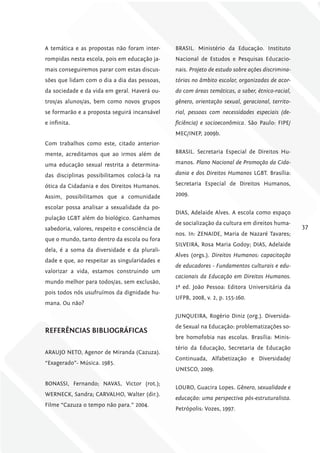 A temática e as propostas não foram inter-      BRASIL. Ministério da Educação. Instituto
rompidas nesta escola, pois em educação ja-     Nacional de Estudos e Pesquisas Educacio-
mais conseguiremos parar com estas discus-      nais. Projeto de estudo sobre ações discrimina-
sões que lidam com o dia a dia das pessoas,     tórias no âmbito escolar, organizadas de acor-
da sociedade e da vida em geral. Haverá ou-     do com áreas temáticas, a saber, étnico-racial,
tros/as alunos/as, bem como novos grupos        gênero, orientação sexual, geracional, territo-
se formarão e a proposta seguirá incansável     rial, pessoas com necessidades especiais (de-
e infinita.                                     ficiência) e socioeconômica. São Paulo: FIPE/
                                                MEC/INEP, 2009b.
Com trabalhos como este, citado anterior-
mente, acreditamos que ao irmos além de         BRASIL. Secretaria Especial de Direitos Hu-

uma educação sexual restrita a determina-       manos. Plano Nacional de Promoção da Cida-

das disciplinas possibilitamos colocá-la na     dania e dos Direitos Humanos LGBT. Brasília:

ótica da Cidadania e dos Direitos Humanos.      Secretaria Especial de Direitos Humanos,

Assim, possibilitamos que a comunidade          2009.

escolar possa analisar a sexualidade da po-
                                                DIAS, Adelaide Alves. A escola como espaço
pulação LGBT além do biológico. Ganhamos
                                                de socialização da cultura em direitos huma-
sabedoria, valores, respeito e consciência de                                                     37
                                                nos. In: ZENAIDE, Maria de Nazaré Tavares;
que o mundo, tanto dentro da escola ou fora
                                                SILVEIRA, Rosa Maria Godoy; DIAS, Adelaide
dela, é a soma da diversidade e da plurali-
                                                Alves (orgs.). Direitos Humanos: capacitação
dade e que, ao respeitar as singularidades e
                                                de educadores - Fundamentos culturais e edu-
valorizar a vida, estamos construindo um
                                                cacionais da Educação em Direitos Humanos.
mundo melhor para todos/as, sem exclusão,
                                                1ª ed. João Pessoa: Editora Universitária da
pois todos nós usufruímos da dignidade hu-
                                                UFPB, 2008, v. 2, p. 155-160.
mana. Ou não?

                                                JUNQUEIRA, Rogério Diniz (org.). Diversida-
                                                de Sexual na Educação: problematizações so-
rEfErêNciAS BiBliográficAS
                                                bre homofobia nas escolas. Brasília: Minis-
                                                tério da Educação, Secretaria de Educação
ARAUJO NETO, Agenor de Miranda (Cazuza).
                                                Continuada, Alfabetização e Diversidade/
“Exagerado”- Música. 1985.
                                                UNESCO, 2009.

BONASSI, Fernando; NAVAS, Victor (rot.);
                                                LOURO, Guacira Lopes. Gênero, sexualidade e
WERNECK, Sandra; CARVALHO, Walter (dir.).
                                                educação: uma perspectiva pós-estruturalista.
Filme “Cazuza o tempo não para.” 2004.
                                                Petrópolis: Vozes, 1997.
 