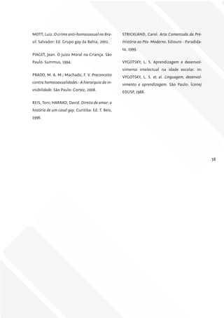 MOTT, Luiz. O crime anti-homossexual no Bra-       STRICKLAND, Carol. Arte Comentada da Pré-
sil. Salvador: Ed. Grupo gay da Bahia, 2002.       História ao Pós- Moderno. Ediouro - Paradida-
                                                   ta, 1999.
PIAGET, Jean. O Juízo Moral na Criança. São
Paulo: Summus, 1994.                               VYGOTSKY, L. S. Aprendizagem e desenvol-
                                                   vimento intelectual na idade escolar. In:
PRADO, M. A. M.; Machado, F. V. Preconceito
                                                   VYGOTSKY, L. S. et al. linguagem, desenvol-
contra homossexualidades - A hierarquia da in-
                                                   vimento e aprendizagem. São Paulo: Ícone/
visibilidade. São Paulo: Cortez, 2008.
                                                   EDUSP, 1988.

REIS, Toni; HARRAD, David. Direito de amar: a
história de um casal gay. Curitiba: Ed. T. Reis,
1996.




                                                                                                   38
 