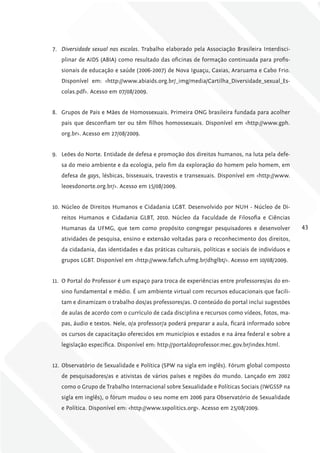 7. Diversidade sexual nas escolas. Trabalho elaborado pela Associação Brasileira Interdisci-
   plinar de AIDS (ABIA) como resultado das oficinas de formação continuada para profis-
   sionais de educação e saúde (2006-2007) de Nova Iguaçu, Caxias, Araruama e Cabo Frio.
   Disponível em: <http://www.abiaids.org.br/_img/media/Cartilha_Diversidade_sexual_Es-
   colas.pdf>. Acesso em 07/08/2009.


8. Grupos de Pais e Mães de Homossexuais. Primeira ONG brasileira fundada para acolher
   pais que desconfiam ter ou têm filhos homossexuais. Disponível em <http://www.gph.
   org.br>. Acesso em 27/08/2009.


9. Leões do Norte. Entidade de defesa e promoção dos direitos humanos, na luta pela defe-
   sa do meio ambiente e da ecologia, pelo fim da exploração do homem pelo homem, em
   defesa de gays, lésbicas, bissexuais, travestis e transexuais. Disponível em <http://www.
   leoesdonorte.org.br/>. Acesso em 15/08/2009.


10. Núcleo de Direitos Humanos e Cidadania LGBT. Desenvolvido por NUH - Núcleo de Di-
   reitos Humanos e Cidadania GLBT, 2010. Núcleo da Faculdade de Filosofia e Ciências
   Humanas da UFMG, que tem como propósito congregar pesquisadores e desenvolver                 43
   atividades de pesquisa, ensino e extensão voltadas para o reconhecimento dos direitos,
   da cidadania, das identidades e das práticas culturais, políticas e sociais de indivíduos e
   grupos LGBT. Disponível em <http://www.fafich.ufmg.br/dhglbt/>. Acesso em 10/08/2009.


11. O Portal do Professor é um espaço para troca de experiências entre professores/as do en-
   sino fundamental e médio. É um ambiente virtual com recursos educacionais que facili-
   tam e dinamizam o trabalho dos/as professores/as. O conteúdo do portal inclui sugestões
   de aulas de acordo com o currículo de cada disciplina e recursos como vídeos, fotos, ma-
   pas, áudio e textos. Nele, o/a professor/a poderá preparar a aula, ficará informado sobre
   os cursos de capacitação oferecidos em municípios e estados e na área federal e sobre a
   legislação específica. Disponível em: http://portaldoprofessor.mec.gov.br/index.html.


12. Observatório de Sexualidade e Política (SPW na sigla em inglês). Fórum global composto
   de pesquisadores/as e ativistas de vários países e regiões do mundo. Lançado em 2002
   como o Grupo de Trabalho Internacional sobre Sexualidade e Políticas Sociais (IWGSSP na
   sigla em inglês), o fórum mudou o seu nome em 2006 para Observatório de Sexualidade
   e Política. Disponível em: <http://www.sxpolitics.org>. Acesso em 25/08/2009.
 