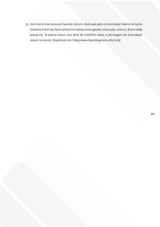 13. Seminário Internacional Fazendo Gênero. Realizado pela Universidade Federal de Santa
   Catarina e tem seu foco central em temas como gênero, educação, cultura, diversidade
   sexual etc. O evento reúne uma série de trabalhos sobre a abordagem da diversidade
   sexual na escola. Disponível em: http://www.fazendogenero.ufsc.br/9/.




                                                                                           44
 