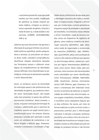 o sentimento pessoal do corpo (que pode    lidade dos/as profissionais de educação para
      envolver, por livre escolha, modificação   a abordagem educativa da e sobre a sexuali-
      da aparência ou função corporal por        dade no espaço escolar, chegando a afirmar
      meios médicos, cirúrgicos ou outros) e     que, por muitas vezes, a escola apresenta-se
      outras expressões de gênero, inclusive o   enquanto espaço de produção e reprodução
      modo de vestir-se, o modo de falar e ma-   da homofobia. Encontramos nesses debates
      neirismos (CORRÊA; MUNTARBHORN,            o termo ‘homofobia’ usado de diversos mo-
      2006, p. 9).                               dos: como um dispositivo de vigilância do
                                                 gênero; como violência simbólica da domi-
Sabemos que esse documento não garante a         nação masculina (BOURDIEU, 1998, 2005);
efetivação de quaisquer direitos nas comuni-     como modo de organização e constituição
dades políticas específicas, porém pesquisa-     do masculino (CORNNELL, 1997; KIMMEL,
dores e ativistas, ao articularem um discur-     1997, apud SMIGAY, 2002); como produção da
so desse modo, subsidiam jurisprudências,        cultura e dos saberes ocidentais que aparece
identificam relações identitárias baseadas       na discriminação afetiva, intelectual e polí-
nas hierarquias sexuais e elaboram novas         tica por lógicas heterossexistas (BORRILLO,
lógicas do empoderamento de identidades          2010), entre outros. Desse modo, pelo pre-
sexuais definidas como desordenadas ou pa-                                                        5
                                                 conceito, seres humanos são hierarquizados
tológicas, ainda que se apresentem questões      como subcidadãos por serem identificados
a serem desenvolvidas.                           como homossexuais (PRADO; MACHADO,
                                                 2008). Atualmente, diversos movimentos
Assim, as temáticas acerca da diversidade        sociais LGBT (lésbicas, gays, bissexuais, tra-
de orientação sexual e das perfomances das       vestis e transexuais) têm elaborado novos
identidades de gênero, que podemos enten-        termos na tentativa de explicitar as especifi-
der como “diversidade sexual”, têm estado        cidades da violência e/ou discriminação, as-
cada mais presentes na pauta das políticas       sim surgem a lesbofobia, homofobia, bifobia
educacionais brasileiras. Nesse contexto, a      e transfobia como indexadores daquilo que
escola, enquanto instituição de formação de      se deve enfrentar. Na escola, por meio de
crianças e adolescentes para o exercício da      formas explícitas ou pelo currículo oculto, o
cidadania, assume um papel central para a        preconceito contribui para a inferiorização
transformação social. No entanto, diversas       individual. A atenção a situações cotidianas
pesquisas e estudos têm apontado a escola        possibilita uma análise crítica do mito da li-
como um ambiente de intolerância e vio-          beralidade dos brasileiros em relação à sexu-
lência dirigida a lésbicas, gays, bissexuais,    alidade e mostra as dificuldades para pôr em
travestis e transexuais e constatado a fragi-    diálogo os contextos formais e não formais
 