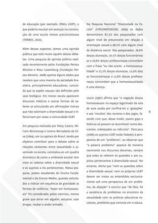 de educação (por exemplo, ONGs LGBT), o          Na Pesquisa Nacional “Diversidade na Es-
que poderia resultar em avanços na constru-      cola” (FIPE/INEP/SECAD, 2009) os dados
ção de uma escola menos preconceituosa           demonstram 87,3% dos pesquisados com
(TORRES, 2010).                                  algum nível de preconceito em relação à
                                                 orientação sexual e 98,5% com algum nível
Além desses aspectos, temos uma opinião
                                                 de distância social. Dos pesquisados, 26,6%
pública que está muito aquém desses deba-
                                                 dos/as alunos/as, 20,5% dos/as funcionários/
tes. Uma pesquisa de opinião pública reali-
                                                 as e 10,6% dos/as professores/as concordam
zada recentemente pelas Fundações Perseu
                                                 com a frase “eu não aceito a homossexua-
Abramo e Rosa Luxemburg (Fundação Per-
                                                 lidade” e 23,2% dos/as alunos/as, 23,4% dos/
seu Abramo, 2008) aponta alguns dados que
                                                 as funcionários/as e 11,8% dos/as professo-
revelam que uma maioria da sociedade bra-
                                                 res/as concordam que a homossexualidade
sileira, principalmente educadores, concor-
                                                 é uma doença.
da que os papéis sexuais são definidos pelo
sexo biológico. Em menor escala aparecem
                                                 Louro (1997) afirma que “a negação dos/as
discursos médicos e outras formas de sa-
                                                 homossexuais no espaço legitimado da sala
beres se articulando em afirmações morais
                                                 de aula acaba por confiná-los a ‘gozações’
que não valorizam a diversidade sexual e in-                                                      6
                                                 e aos ‘insultos’ dos recreios e dos jogos, fa-
feriorizam por vezes a comunidade LGBT.
                                                 zendo com que, desse modo, jovens gays e
                                                 lésbicas só possam se reconhecer como des-
Em pesquisa realizada por Mary Castro, Mi-
                                                 viantes, indesejados ou ridículos”. Para Joca
riam Abramovay e Lorena Bernadette da Sil-
                                                 (2008) os sujeitos LGBT estão fadados à pers-
va (2004), em 14 capitais do Brasil, tendo por
                                                 pectiva de um “problema”, ao observar que
objetivo contribuir para o debate sobre as
                                                 “a palavra problema” aparece de maneira
relações existentes entre sexualidade e ju-
                                                 recorrente nos discursos docentes, sempre
ventude na escola, constatou-se um quadro
                                                 que estes se referem às questões e aos su-
dramático de como o ambiente escolar tem
                                                 jeitos pertencentes à diversidade sexual. No
visto os saberes sobre a diversidade sexual
                                                 entanto, alerta que “nem as questões sobre
e os sujeitos a ela pertencentes. Nessa pes-
                                                 a diversidade sexual, nem os próprios LGBT
quisa, jovens estudantes do Ensino Funda-
                                                 devem ser vistos ou entendidos exclusiva-
mental e do Ensino Médio, quando solicita-
                                                 mente sob uma perspectiva de um proble-
dos a indicar em sequência de gravidade as
                                                 ma, da abjeção” e conclui que “de fato, há
formas de violência, “bater em homossexu-
                                                 a existência de problemas no encontro da
ais” foi considerado, pelos meninos, menos
                                                 sexualidade com as práticas educativas es-
grave que atirar em alguém, estuprar, usar
                                                 colares, problema que consiste em o educa-
drogas, roubar e andar armado.
 