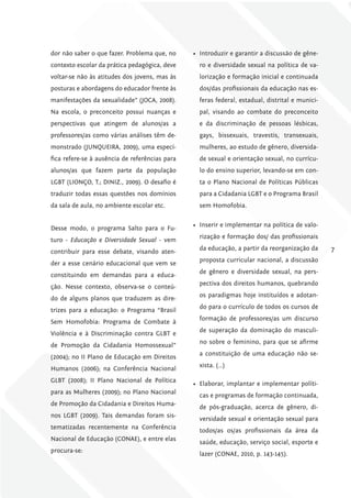dor não saber o que fazer. Problema que, no     •	 Introduzir e garantir a discussão de gêne-
contexto escolar da prática pedagógica, deve      ro e diversidade sexual na política de va-
voltar-se não às atitudes dos jovens, mas às      lorização e formação inicial e continuada
posturas e abordagens do educador frente às       dos/das profissionais da educação nas es-
manifestações da sexualidade” (JOCA, 2008).       feras federal, estadual, distrital e munici-
Na escola, o preconceito possui nuanças e         pal, visando ao combate do preconceito
perspectivas que atingem de alunos/as a           e da discriminação de pessoas lésbicas,
professores/as como várias análises têm de-       gays, bissexuais, travestis, transexuais,
monstrado (JUNQUEIRA, 2009), uma especí-          mulheres, ao estudo de gênero, diversida-
fica refere-se à ausência de referências para     de sexual e orientação sexual, no currícu-
alunos/as que fazem parte da população            lo do ensino superior, levando-se em con-
LGBT (LIONÇO, T.; DINIZ., 2009). O desafio é      ta o Plano Nacional de Políticas Públicas
traduzir todas essas questões nos domínios        para a Cidadania LGBT e o Programa Brasil
da sala de aula, no ambiente escolar etc.         sem Homofobia.

                                                •	 Inserir e implementar na política de valo-
Desse modo, o programa Salto para o Fu-
                                                  rização e formação dos/ das profissionais
turo - Educação e Diversidade Sexual - vem
                                                  da educação, a partir da reorganização da      7
contribuir para esse debate, visando aten-
                                                  proposta curricular nacional, a discussão
der a esse cenário educacional que vem se
                                                  de gênero e diversidade sexual, na pers-
constituindo em demandas para a educa-
                                                  pectiva dos direitos humanos, quebrando
ção. Nesse contexto, observa-se o conteú-
                                                  os paradigmas hoje instituídos e adotan-
do de alguns planos que traduzem as dire-
                                                  do para o currículo de todos os cursos de
trizes para a educação: o Programa “Brasil
                                                  formação de professores/as um discurso
Sem Homofobia: Programa de Combate à
                                                  de superação da dominação do masculi-
Violência e à Discriminação contra GLBT e
                                                  no sobre o feminino, para que se afirme
de Promoção da Cidadania Homossexual”
                                                  a constituição de uma educação não se-
(2004); no II Plano de Educação em Direitos
                                                  xista. (…)
Humanos (2006); na Conferência Nacional
GLBT (2008); II Plano Nacional de Política
                                                •	 Elaborar, implantar e implementar políti-
para as Mulheres (2009); no Plano Nacional
                                                  cas e programas de formação continuada,
de Promoção da Cidadania e Direitos Huma-
                                                  de pós-graduação, acerca de gênero, di-
nos LGBT (2009). Tais demandas foram sis-
                                                  versidade sexual e orientação sexual para
tematizadas recentemente na Conferência
                                                  todos/as os/as profissionais da área da
Nacional de Educação (CONAE), e entre elas
                                                  saúde, educação, serviço social, esporte e
procura-se:
                                                  lazer (CONAE, 2010, p. 143-145).
 