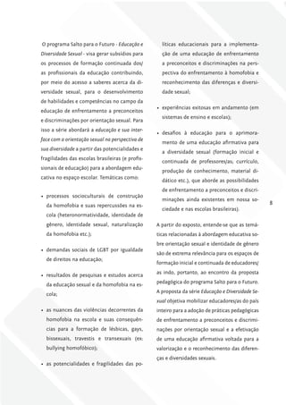 O programa Salto para o Futuro - Educação e         líticas educacionais para a implementa-
Diversidade Sexual - visa gerar subsídios para      ção de uma educação de enfrentamento
os processos de formação continuada dos/            a preconceitos e discriminações na pers-
as profissionais da educação contribuindo,          pectiva do enfrentamento à homofobia e
por meio do acesso a saberes acerca da di-          reconhecimento das diferenças e diversi-
versidade sexual, para o desenvolvimento            dade sexual;
de habilidades e competências no campo da
                                                  •	 experiências exitosas em andamento (em
educação de enfrentamento a preconceitos
                                                    sistemas de ensino e escolas);
e discriminações por orientação sexual. Para
isso a série abordará a educação e sua inter-
                                                  •	 desafios à educação para o aprimora-
face com a orientação sexual na perspectiva de
                                                    mento de uma educação afirmativa para
sua diversidade a partir das potencialidades e
                                                    a diversidade sexual (formação inicial e
fragilidades das escolas brasileiras (e profis-
                                                    continuada de professores/as; currículo,
sionais de educação) para a abordagem edu-
                                                    produção de conhecimento, material di-
cativa no espaço escolar. Temáticas como:
                                                    dático etc.), que aborde as possibilidades
                                                    de enfrentamento a preconceitos e discri-
•	 processos socioculturais de construção
                                                    minações ainda existentes em nossa so-
  da homofobia e suas repercussões na es-                                                          8
                                                    ciedade e nas escolas brasileiras).
  cola (heteronormatividade, identidade de
  gênero, identidade sexual, naturalização        A partir do exposto, entende-se que as temá-
  da homofobia etc.);                             ticas relacionadas à abordagem educativa so-
                                                  bre orientação sexual e identidade de gênero
•	 demandas sociais de LGBT por igualdade
                                                  são de extrema relevância para os espaços de
  de direitos na educação;
                                                  formação inicial e continuada de educadores/
                                                  as indo, portanto, ao encontro da proposta
•	 resultados de pesquisas e estudos acerca
                                                  pedagógica do programa Salto para o Futuro.
  da educação sexual e da homofobia na es-
                                                  A proposta da série Educação e Diversidade Se-
  cola;
                                                  xual objetiva mobilizar educadores/as do país
•	 as nuances das violências decorrentes da       inteiro para a adoção de práticas pedagógicas
  homofobia na escola e suas consequên-           de enfrentamento a preconceitos e discrimi-
  cias para a formação de lésbicas, gays,         nações por orientação sexual e a efetivação
  bissexuais, travestis e transexuais (ex:        de uma educação afirmativa voltada para a
  bullying homofóbico);                           valorização e o reconhecimento das diferen-
                                                  ças e diversidades sexuais.
•	 as potencialidades e fragilidades das po-
 