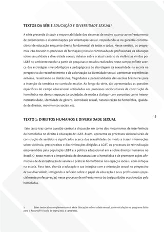 TExToS DA SÉriE EDUCAçãO E DIvERSIDADE SExUAl5

A série pretende discutir a responsabilidade dos sistemas de ensino quanto ao enfrentamento
de preconceitos e discriminações por orientação sexual, respaldando-se na garantia constitu-
cional de educação enquanto direito fundamental de todos e todas. Nesse sentido, os progra-
mas irão discutir os processos de formação (inicial e continuada) de profissionais da educação
sobre sexualidade e diversidade sexual; debater sobre o atual cenário de violências vividas por
LGBT no ambiente escolar a partir de pesquisas e estudos realizados nesse campo; refletir acer-
ca das estratégias (metodológicas e pedagógicas) de abordagem da sexualidade na escola na
perspectiva do reconhecimento e da valorização da diversidade sexual; apresentar experiências
exitosas, ressaltando os obstáculos, fragilidades e potencialidades das escolas brasileiras para
a inserção da temática no currículo escolar. Ao longo da série, são apresentadas as questões
específicas do campo educacional articuladas aos processos socioculturais de construção da
homofobia nos demais espaços da sociedade, de modo a dialogar com conceitos como hetero-
normatividade, identidade de gênero, identidade sexual, naturalização da homofobia, igualda-
de de direitos, movimentos sociais etc.


                                                                                                                   9
TExTo 1: DirEiToS humANoS E DivErSiDADE SExuAl

Este texto traz como questão central a discussão em torno dos mecanismos de interferência
da homofobia no direito à educação de LGBT. Assim, apresenta os processos socioculturais de
construção de sentidos e significados acerca das sexualidades de modo a trazer informações
sobre violência, preconceitos e discriminações dirigidas a LGBT, os processos de reivindicação
empreendidos pela população LGBT e a política educacional em e sobre direitos humanos no
Brasil. O texto mostra a importância de desnaturalizar a homofobia e de promover ações afir-
mativas de desconstrução de valores e práticas homofóbicas nos espaços sociais, com enfoque
na escola. Para isso, aborda a educação e sua interface com a orientação sexual na perspectiva
de sua diversidade, instigando a reflexão sobre o papel da educação e seus profissionais (espe-
cialmente professores/as) nesse processo de enfrentamento às desigualdades ocasionadas pela
homofobia.




5        Estes textos são complementares à série Educação e diversidade sexual, com veiculação no programa Salto
para o Futuro/TV Escola de 09/05/2011 a 13/05/2011.
 