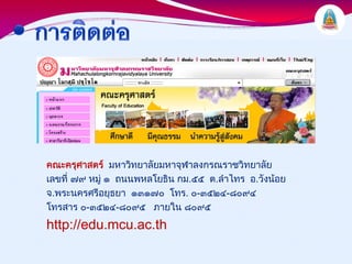 คณะครุศาสตร มหาวิทยาลัยมหาจุฬาลงกรณราชวิทยาลัย
เลขที่ ๗๙ หมู ๑ ถนนพหลโยธิน กม.๕๕ ต.ลําไทร อ.วังนอย
จ.พระนครศรีอยุธยา ๑๓๑๗๐ โทร. ๐-๓๕๒๔-๘๐๙๔
โทรสาร ๐-๓๕๒๔-๘๐๙๕ ภายใน ๘๐๙๕
http://edu.mcu.ac.th
 