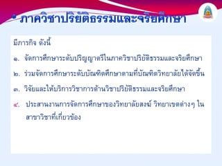 มีภารกิจ ดังนี้
๑. จัดการศึกษาระดับปริญญาตรีในภาควิชาปริยัติธรรมและจริยศึกษา
๒. รวมจัดการศึกษาระดับบัณฑิตศึกษาตามที่บัณฑิตวิทยาลัยไดจัดขึ้น
๓. วิจัยและใหบริการวิชาการดานวิชาปริยัติธรรมและจริยศึกษา
๔. ประสานงานการจัดการศึกษาของวิทยาลัยสงฆ วิทยาเขตตางๆ ใน
     สาขาวิชาที่เกี่ยวของ
 