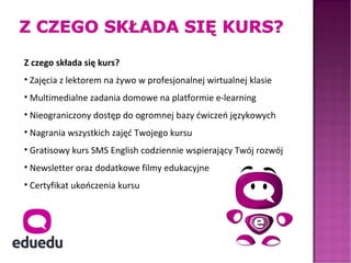 Z czego składa się kurs?
• Zajęcia z lektorem na żywo w profesjonalnej wirtualnej klasie
• Multimedialne zadania domowe na platformie e-learning
• Nieograniczony dostęp do ogromnej bazy ćwiczeń językowych
• Nagrania wszystkich zajęć Twojego kursu
• Gratisowy kurs SMS English codziennie wspierający Twój rozwój
• Newsletter oraz dodatkowe filmy edukacyjne
• Certyfikat ukończenia kursu
 