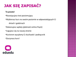 To proste!
•Rozwiązujesz test poziomujący
•Wybierasz kurs na swoim poziomie w odpowiadających Ci
    dniach i godzinach
•Dokonujesz wpłaty (płatność online PayU)
•Logujesz się na naszej stronie
•Kurierem wysyłamy Ci słuchawki i podręcznik
•Zaczynasz kurs!
 