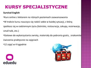 Survival English
•Kurs online z lektorem na różnych poziomach zaawansowania
•W trakcie kursu nauczysz się radzić sobie w każdej sytuacji, z którą
spotkasz się w codziennym życiu (lotnisko, restauracja, zakupy, rezerwacje,
small talk, etc.)
•Gotowe do wykorzystania zwroty, materiały do pobrania gratis, znakomite
ćwiczenia praktyczne na zajęciach
•12 zajęć w 4 tygodnie
 