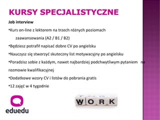 Job interview
•Kurs on-line z lektorem na trzech różnych poziomach
   zaawansowania (A2 / B1 / B2)
•Będziesz potrafił napisać dobre CV po angielsku
•Nauczysz się stworzyć skuteczny list motywacyjny po angielsku
•Poradzisz sobie z każdym, nawet najbardziej podchwytliwym pytaniem na
rozmowie kwalifikacyjnej
•Dodatkowe wzory CV i listów do pobrania gratis
•12 zajęć w 4 tygodnie
 