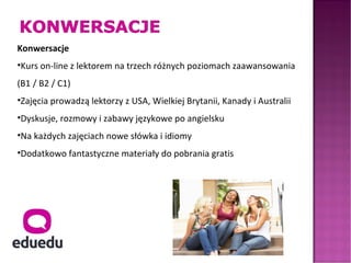 Konwersacje
•Kurs on-line z lektorem na trzech różnych poziomach zaawansowania
(B1 / B2 / C1)
•Zajęcia prowadzą lektorzy z USA, Wielkiej Brytanii, Kanady i Australii
•Dyskusje, rozmowy i zabawy językowe po angielsku
•Na każdych zajęciach nowe słówka i idiomy
•Dodatkowo fantastyczne materiały do pobrania gratis
 