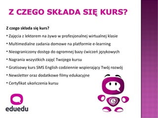 Z czego składa się kurs?
• Zajęcia z lektorem na żywo w profesjonalnej wirtualnej klasie
• Multimedialne zadania domowe na platformie e-learning
• Nieograniczony dostęp do ogromnej bazy ćwiczeń językowych
• Nagrania wszystkich zajęć Twojego kursu
• Gratisowy kurs SMS English codziennie wspierający Twój rozwój
• Newsletter oraz dodatkowe filmy edukacyjne
• Certyfikat ukończenia kursu
 