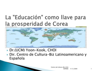 La &quot;Educación&quot; como llave para la prosperidad de Corea Dr.(UCM) Yoon-Kook, CHOI  Dir. Centro de Cultura-Biz Latinoamericano y Española  10/31/2009 1 Centro de Cultura-Biz LA & ESPANA 
