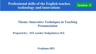 Theme: Innovative Techniques in Teaching
Pronunciation
Prepared by: EFL teacher Toshpulatova M.I.
Ferghana-2021
Session -3
Professional skills of the English teacher,
technology and innovations
 