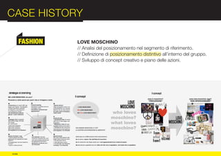 CASE HISTORY                                                              :012
          FASHION   LOVE MOSCHINO
                    // Analisi del posizionamento nel segmento di riferimento.




COMPANY
                    // Definizione di posizionamento distintivo all’interno del gruppo.
                    // Sviluppo di concept creativo e piano delle azioni.




PROFILE

© e:due
 