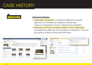 CASE HISTORY                                                               :012
          INDUSTRIA   FONTANAFREDDA
                      // Analisi della competition condivisione degli spunti raccolti




COMPANY
                         dalla rete commerciale per trasferire le buone idee,
                         creare un immaginario comune, imparare dai competitor.
                      // Definizione del nuovo company profile in modo collaborativo
                         coinvolgimento della rete commerciale per individuare i “racconti”



PROFILE
                         da proporre ai diversi interlocutori del brand.




© e:due
 