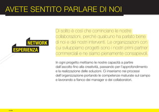 AVETE SENTITO PARLARE DI NOI                                                 :012

                          Di solito è così che cominciano le nostre
                          collaborazioni, perché qualcuno ha parlato bene


COMPANY         NETWORK
          ESPERIENZA
                          di noi e dei nostri interventi. Le organizzazioni con
                          cui sviluppiamo progetti sono i nostri primi partner
                          commerciali e ne siamo pienamente consapevoli.

PROFILE                   In ogni progetto mettiamo le nostre capacità a partire
                          dall’ascolto fino alla creatività, passando per l’approfondimento
                          e la realizzazione delle soluzioni. Ci inseriamo nei processi
                          dell’organizzazione portando le competenze maturate sul campo
                          e lavorando a fianco dei manager e dei collaboratori.




© e:due
 