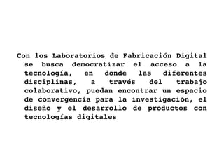 Con los Laboratorios de Fabricación Digital 
  se  busca  democratizar  el  acceso  a  la 
  tecnología,  en  donde  las  diferentes 
  disciplinas,  a  través  del  trabajo 
  colaborativo, puedan encontrar un espacio 
  de convergencia para la investigación, el 
  diseño  y  el  desarrollo  de  productos  con 
  tecnologías digitales
 