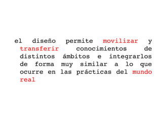 el  diseño  permite  movilizar  y 
 transferir     conocimientos     de 
 distintos  ámbitos  e  integrarlos 
 de  forma  muy  similar  a  lo  que 
 ocurre en las prácticas  del  mundo 
 real
 