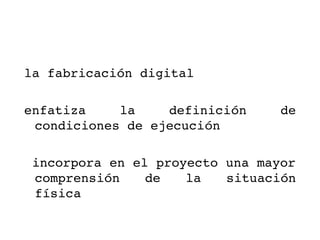 la fabricación digital 

enfatiza    la    definición     de 
 condiciones de ejecución

 incorpora en el proyecto una mayor 
 comprensión  de  la  situación 
 física 
 