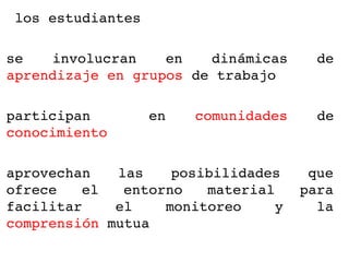  los estudiantes

se  involucran  en  dinámicas           de 
aprendizaje en grupos de trabajo

participan         en    comunidades    de 
conocimiento 

aprovechan  las  posibilidades  que 
ofrece  el  entorno  material  para 
facilitar    el   monitoreo  y   la 
comprensión mutua
 