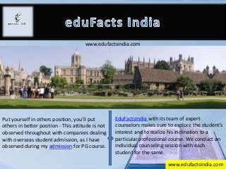 www.edufactsindia.com
Put yourself in others position, you'll put
others in better position - This attitude is not
observed throughout with companies dealing
with overseas student admission, as I have
observed during my admission for PG course.
EduFactsIndia with its team of expert
counselors makes sure to explore the student’s
interest and to realize his inclination to a
particular professional course. We conduct an
individual counseling session with each
student for the same.
www.edufactsindia.com
 