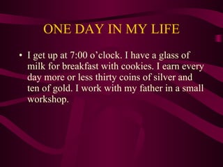 ONE DAY IN MY LIFE I get up at 7:00 o’clock. I have a glass of milk for breakfast with cookies. I earn every day more or less thirty coins of silver and ten of gold. I work with my father in a small workshop. 