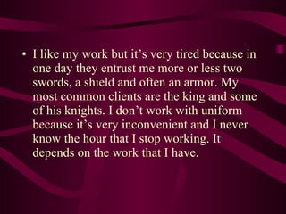 I like my work but it’s very tired because in one day they entrust me more or less two swords, a shield and often an armor. My most common clients are the king and some of his knights. I don’t work with uniform because it’s very inconvenient and I never know the hour that I stop working. It depends on the work that I have. 