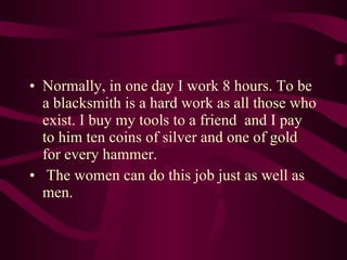 Normally, in one day I work 8 hours. To be a blacksmith is a hard work as all those who exist. I buy my tools to a friend  and I pay to him ten coins of silver and one of gold for every hammer. The women can do this job just as well as men. 