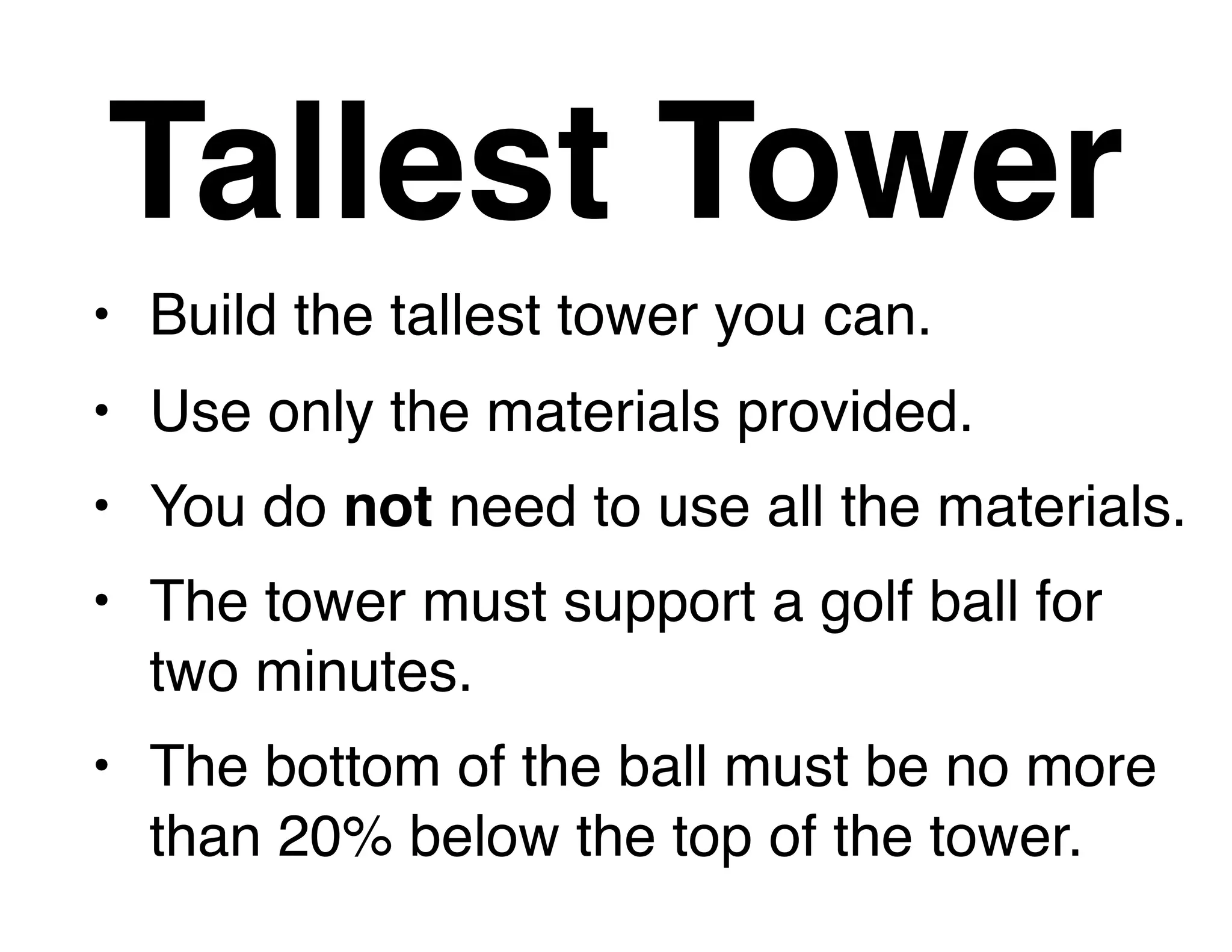 • Build the tallest tower you can.
• Use only the materials provided.
• You do not need to use all the materials.
• The tower must support a golf ball for
two minutes.
• The bottom of the ball must be no more
than 20% below the top of the tower.
Tallest Tower
 
