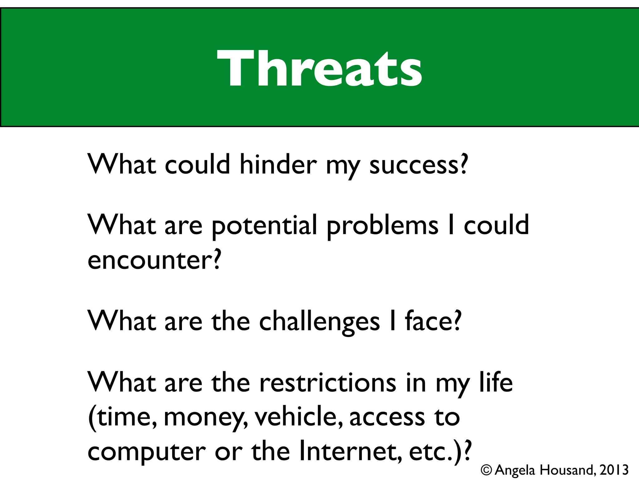 Threats
What could hinder my success?
What are potential problems I could
encounter?
What are the challenges I face?
What are the restrictions in my life
(time, money, vehicle, access to
computer or the Internet, etc.)? © Angela Housand, 2013
 