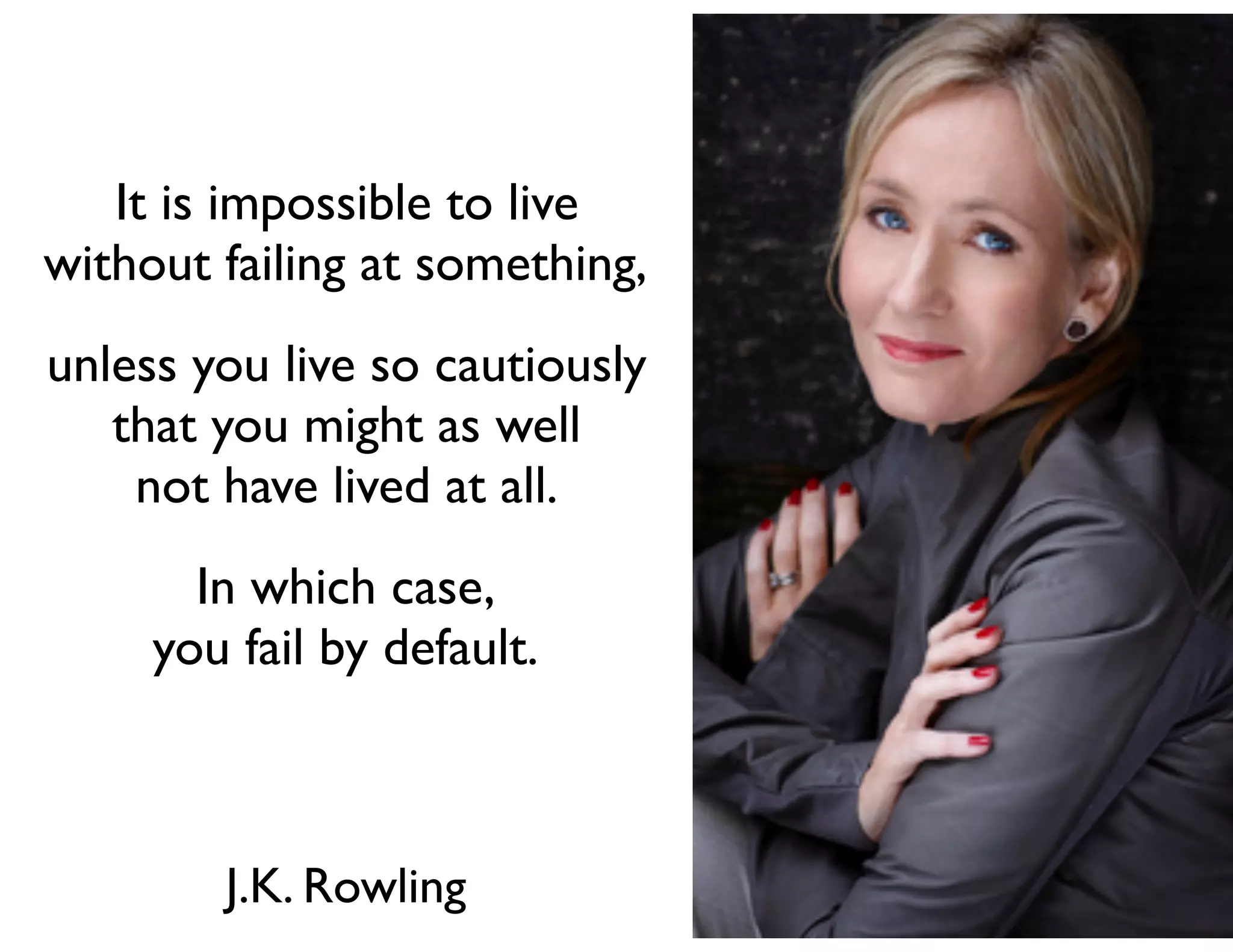 It is impossible to live
without failing at something,
unless you live so cautiously
that you might as well
not have lived at all.
In which case,
you fail by default.
J.K. Rowling
 